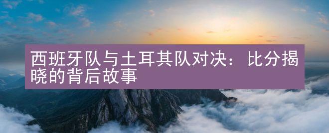 西班牙队与土耳其队对决：比分揭晓的背后故事