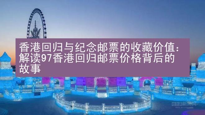 香港回归与纪念邮票的收藏价值：解读97香港回归邮票价格背后的故事