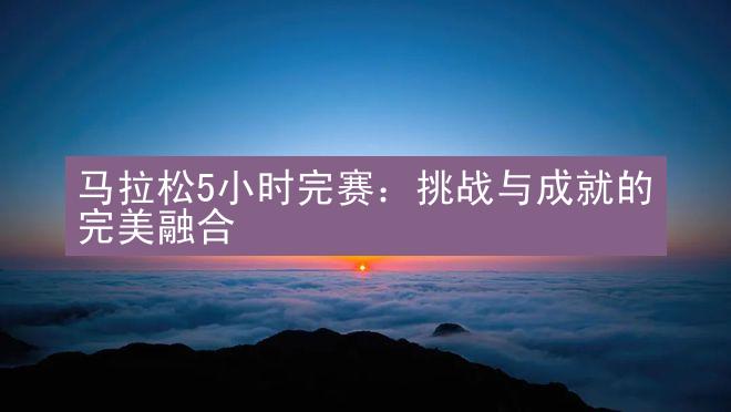 马拉松5小时完赛：挑战与成就的完美融合